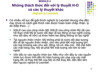 MODULE 4   Những thách thức đối với lý thuyết H-O  và các lý thuyết khác ( Nghịch lý Leontief) Có nhiều nỗ lực để giải thích nghịch lý Leontief nhưng cho đến nay chưa có cách giải thích nào được hoàn toàn chấp nhận, lý do (tiếp theo…) NSLĐ cao của công nhân Mỹ : NSLĐ của công nhân Mỹ rất cao. Về thực chất Mỹ là nước dồi dào về lao động có tay nghề (cũng như dồi dào về vốn) và khan hiếm lao động không có tay nghề Tài nguyên thiên nhiên : Mỹ không phải là nước dồi dào tương đối về tài nguyên thiên nhiên, cho nên phải NK một lượng lớn các loại khoáng sản như sắt, đồng, bô xít, dầu mỏ…Để chế biến các mặt hàng này, Mỹ sẽ phải NK một lượng vốn lớn từ bên ngoài Vốn đầu tư vào nguồn nhân lực : Nếu như vốn đầu tư vào nguồn nhân lực được tính đến thì hàm lượng các ytsx của các mặt hàng XK và thay thế NK của Mỹ có thể thay đổi, dẫn đến làm đảo ngược nghịch lý Leontief. 