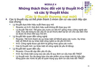 MODULE 4   Những thách thức đối với lý thuyết H-O  và các lý thuyết khác (Các lý thuyết thương mại mới) Các lý thuyết này có thể phân thành 3 nhóm căn cứ vào cách tiếp cận của chúng: Lý thuyết dựa trên hiệu suất theo quy mô Ricardo và H-O: Giả định hiệu suất không đổi theo quy mô Lý thuyết TM mới: TM giữa các nước có nền KT giống nhau (công nghệ sản xuất, mức độ trang bị các yếu tố và sở thích) đem lại lợi ích cho các bên nhờ sx được tổ chức trên quy mô lớn.  Lý thuyết liên quan đến công nghệ Ricardo: TM hình thành do sự khác biệt về NSLĐ giữa các nước. Sự khác biệt về NSLĐ do sự khác biệt công nghệ sx (là yếu tố tĩnh) H-O: Công nghệ được giả định là giống nhau giữa các nước Các lý thuyết mới: sự khác biệt về công nghệ (là yếu tố động). Lý thuyết liên quan đến cầu  Ricardo: Chưa đề cập đến yếu tố cầu H-O: Sự khác biệt cung của các yếu tố quy định cơ cấu trao đổi TMQT Lý thuyết mới: Sự đa dạng hóa của sản phẩm và sự khác biệt thị hiếu tiêu dùng giữa các nước là yếu tố quan trọng quy định cơ cấu trao đổi TMQT. 