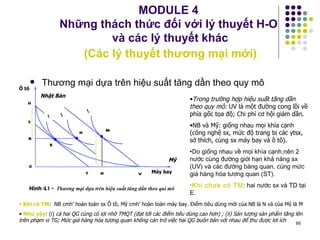MODULE 4  Những thách thức đối với lý thuyết H-O  và các lý thuyết khác   (Các lý thuyết thương mại mới) Thương mại dựa trên hiệu suất tăng dần theo quy mô Khi có TM :  NB cmh’ hoàn toàn sx Ô tô, Mỹ cmh’ hoàn toàn máy bay. Điểm tiêu dùng mới của NB là N và của Mỹ là M Như vậy : (i)  cả hai QG cùng có lợi nhờ TMQT (đạt tới các điểm tiêu dùng cao hơn) ; (ii) Sản lượng sản phẩm tăng lên trên phạm vi TG; Mức giá hàng hóa tương quan không cản trở việc hai QG buôn bán với nhau để thu được lơi ích Trong trường hợp hiệu suất tăng dần theo quy mô:  UV là một đường cong lồi về phía gốc tọa độ; Chi phí cơ hội giảm dần. NB và Mỹ: giống nhau mọi khía cạnh (công nghệ sx, mức độ trang bị các ytsx, sở thích, cùng sx máy bay và ô tô). Do giống nhau về mọi khía cạnh,nên 2 nước cùng đường giới hạn khả năng sx (UV) và các đường bàng quan, cùng mức giá hàng hóa tương quan (ST). Khi chưa có TM : hai nước sx và TD tại E. Nhật Bản Mỹ Ô tô Máy bay I 3 N M E I 1 I 2 U S R T H V O Hình  4.1 -  Thương mại dựa trên hiệu suất tăng dần theo qui mô 