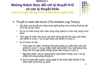 MODULE 4   Những thách thức đối với lý thuyết H-O  và các lý thuyết khác  (Các lý thuyết TM hậu H-O và TM nội bộ ngành CN ) Thuyết trì hoãn bắt chước (The Imitation Lag Theory) Giả định của thuyết cho rằng công nghệ giống nhau không thường sẵn có ở tất cả các nước. Có sự trì hoãn trong việc nhân rộng công nghệ từ nước này sang nước khác. Thời gian trì hoãn này được xác định bằng độ dài thời gian giới thiệu sản phẩm ở nước 1 và sự giới thiệu sản phẩm ở nước 2… Sự trì hoãn về cầu: Thời gian trì hoãn: khoảng thời gian giữa sự xuất hiện của sản phẩm ở nước 1 và sự chấp nhận sản phẩm như một hàng hóa thay thế cho sản phẩm đang được tiêu dùng ở nước 2.  Nguyên nhân: do sự chung thủy của khách hàng, sức ì và sự chậm trễ trong luồng thông tin.    Sự trì hoãn bắt chước công nghệ   Sự khác biệt NSLĐ   Sự khác biệt về lợi thế so sánh 