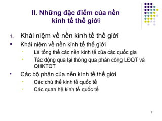 II. Những đặc điểm của nền  kinh tế thế giới Khái niệm về nền kinh tế thế giới Khái niệm về nền kinh tế thế giới Là tổng thể các nền kinh tế của các quốc gia Tác động qua lại thông qua phân công LĐQT và QHKTQT Các bộ phận của nền kinh tế thế giới Các chủ thể kinh tế quốc tế Các quan hệ kinh tế quốc tế 