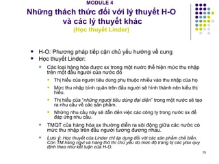 MODULE 4   Những thách thức đối với lý thuyết H-O  và các lý thuyết khác ( Học thuyết Linder) H-O: Phương pháp tiếp cận chủ yếu hướng về cung Học thuyết Linder:  Các loại hàng hóa được sx trong một nước thể hiện mức thu nhập trên một đầu người của nước đó Thị hiếu của người tiêu dùng phụ thuộc nhiều vào thu nhập của họ Mức thu nhập bình quân trên đầu người sẽ hình thành nên kiểu thị hiếu. Thị hiếu của “ những người tiêu dùng đại diện ” trong một nước sẽ tạo ra nhu cầu về các sản phẩm. Những nhu cầu này sẽ dẫn đến việc các công ty trong nước sx để đáp ứng nhu cầu. TMQT của hàng hóa sx thường diễn ra sôi động giữa các nước có mức thu nhập trên đầu người tương đương nhau. Lưu ý :   Học thuyết của Linder chỉ áp dụng đối với các sản phẩm chế biến. Còn TM hàng ngvl và hàng thô thì chủ yếu do mức độ trang bị các ytsx quy định theo như kết luận của H-O. 