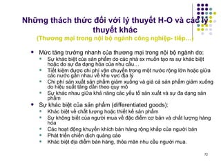 Những thách thức đối với lý thuyết H-O và các lý thuyết khác ( Thương mại trong nội bộ ngành công nghiệp- tiếp…) Mức tăng trưởng nhanh của thương mại trong nội bộ ngành do: Sự khác biệt của sản phẩm do các nhà sx muốn tạo ra sự khác biệt hoặc do sự đa dạng hóa của nhu cầu… Tiết kiệm được chi phí vận chuyển trong một nước rộng lớn hoặc giữa các nước gần nhau về khu vực địa lý Chi phí sản xuất sản phẩm giảm xuống và giá cả sản phẩm giảm xuống do hiệu suất tăng dần theo quy mô Sự khác nhau giữa khả năng các yếu tố sản xuất và sự đa dạng sản phẩm Sự khác biệt của sản phẩm (differentiated goods): Khác biệt về chất lượng hoặc thiết kế sản phẩm Sự không biết của người mua về đặc điểm cơ bản và chất lượng hàng hóa Các hoạt động khuyến khích bán hàng rộng khắp của người bán Phát triển chiến dịch quảng cáo Khác biệt địa điểm bán hàng, thỏa mãn nhu cầu người mua. 