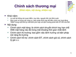 Chính sách thương mại     ( Khái niệm, nội dung, nhiệm vụ) Khái niệm: Là một hệ thống các quan điểm, mục tiêu, nguyên tắc của Nhà nước Nhà nước sử dụng các công cụ, biện pháp thích hợp để điều chỉnh các hoạt động TMQT trong một thời kỳ nhất định phù hợp với định hướng phát triển KT-XH của QG. Nội dung:  Chính sách mặt hàng: là chính sách khuyến khích hay hạn chế XNK mặt hàng nào đó trong một khoảng thời gian nhất định Chính sách thị trường: bao gồm việc định hướng và biện pháp mở rộng thị trường Chính sách hỗ trợ: chính sách ĐT, chính sách giá cả, chính sách tỷ giá v.v. 