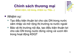 Chính sách thương mại   ( Khái niệm, nội dung, nhiệm vụ- Tiếp…) Nhiệm vụ: Tạo điều kiện thuận lợi cho các DN trong nước xâm nhập và mở rộng thị trường ra nước ngoài Bảo vệ thị trường nội địa, tạo điều kiện thuận lợi cho các DN trong nước đứng vững và vươn lên trong hoạt động KDQT 