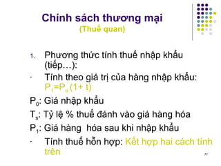Chính sách thương mại (Thuế quan) Phương thức tính thuế nhập khẩu (tiếp…): Tính theo giá trị của hàng nhập khẩu:  P 1 =P o  (1+ t) P 0 : Giá nhập khẩu T s : Tỷ lệ % thuế đánh vào giá hàng hóa P 1 : Giá hàng  hóa sau khi nhập khẩu Tính thuế hỗn hợp:  Kết hợp hai cách tính trên 