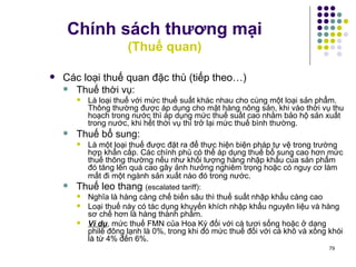 Chính sách thương mại (Thuế quan) Các loại thuế quan đặc thù (tiếp theo…)  Thuế thời vụ:  L à loại thuế với mức thuế suất khác nhau cho cùng một loại sản phẩm. Thông thường được áp dụng cho mặt hàng nông sản, khi vào thời vụ thu hoạch trong nước thì áp dụng mức thuế suất cao nhằm bảo hộ sản xuất trong nước, khi hết thời vụ thì trở lại mức thuế bình thường . Thuế bổ sung:  L à một loại thuế được đặt ra để thực hiện biện pháp tự vệ trong trường hợp khẩn cấp. Các chính phủ có thể áp dụng thuế bổ sung cao hơn mức thuế thông thường nếu như khối lượng hàng nhập khẩu của sản phẩm đó tăng lên quá cao gây ảnh hưởng nghiêm trọng hoặc có nguy cơ làm mất đi một ngành sản xuất nào đó trong nước.   Thuế leo thang  (escalated tariff):  Nghĩa là hàng càng chế biến sâu thì thuế suất nhập khẩu càng cao Loại thuế này có tác dụng khuyến khích nhập khẩu nguyên liệu và hàng sơ chế hơn là hàng thành phẩm.   Ví dụ , mức thuế FMN của Hoa Kỳ đối với cá tươi sống hoặc ở dạng philê đông lạnh là 0%, trong khi đó mức thuế đối với cá khô và xông khói là từ 4% đến 6%. 