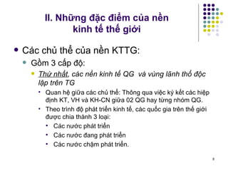 II. Những đặc điểm của nền  kinh tế thế giới Các chủ thể của nền KTTG:  Gồm 3 cấp độ: Thứ nhất , các nền kinh tế QG  và vùng lãnh thổ độc lập trên TG  Quan hệ giữa các chủ thể: Thông qua việc ký kết các hiệp định KT, VH và KH-CN giữa 02 QG hay từng nhóm QG. Theo trình độ phát triển kinh tế, các quốc gia trên thế giới được chia thành 3 loại: Các nước phát triển Các nước đang phát triển Các nước chậm phát triển. 