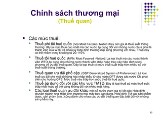 Chính sách thương mại (Thuế quan) Các mức thuế: Thuế phi tối huệ quốc   (non Most Favored- Nation)  hay còn gọi là thuế suất thông thường:  đây là mức thuế cao nhất mà các nước áp dụng đối với những nước chưa phải là thành viên của WTO và chưa ký hiệp   định thương mại song phương với nhau. Thuế này có thể nhằm trong khoảng từ 20-110% Thuế tối huệ quốc   (MFN: Most Favored -Nation):  L à loại thuế mà các nước thành viên WTO áp dụng cho những nước thành viên khác hoặc theo các hiệp định song phương về ưu đãi thuế quan. Đây là loại thuế có mức thuế suất thấp hơn nhiều so với thuế suất thông thường. Thuế quan ưu đãi phổ cập   (GSP:Generalized System of Preferences):  L à loại thuế ưu đãi cho một số hàng hóa nhập khẩu từ các nước ĐPT được các nước CN phát triển cho hưởng GPS. Mức thuế này thấp hơn mức thuế tổi huệ quốc. Thuế áp dụng đối với các khu vực TMTD :  Đ ây là loại thuế có mức thuế suất thấp nhất hoặc có thể bằng không đối với nhiều mặt hàng. Các loại thuế quan ưu đãi khác : một số nước tham gia ký kết các Hiệp định chuyên ngành như Hiệp định thương mại máy bay dân dụng, Hiệp định TM các sản phẩm dược, sản phẩm ô tô.. . cũng dành cho nhau các ưu đãi thuế quan đặc biệt đối với những sản phẩm này. 