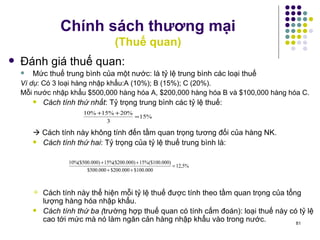 Chính sách thương mại (Thuế quan) Đánh giá thuế quan: Mức thuế trung bình của một nước: là tỷ lệ trung bình các loại thuế Ví dụ : Có 3 loại hàng nhập khẩu:A (10%); B (15%); C (20%). Mỗi nước nhập khẩu $500,000 hàng hóa A, $200,000 hàng hóa B và $100,000 hàng hóa C.  Cách tính thứ nhất : Tỷ trọng trung bình các tỷ lệ thuế:    Cách tính này không tính đến tầm quan trọng tương đối của hàng NK.  Cách tính thứ hai : Tỷ trọng của tỷ lệ thuế trung bình là: Cách tính này thể hiện mỗi tỷ lệ thuế được tính theo tầm quan trọng của tổng lượng hàng hóa nhập khẩu. Cách tính thứ ba ( trường hợp thuế quan có tính cấm đoán): loại thuế này có tỷ lệ cao tới mức mà nó làm ngăn cản hàng nhập khẩu vào trong nước. 
