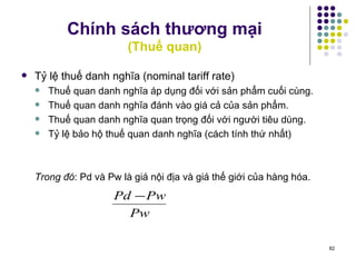 Chính sách thương mại (Thuế quan) Tỷ lệ thuế danh nghĩa (nominal tariff rate) Thuế quan danh nghĩa áp dụng đối với sản phẩm cuối cùng.  Thuế quan danh nghĩa đánh vào giá cả của sản phẩm. Thuế quan danh nghĩa quan trọng đối với người tiêu dùng. Tỷ lệ bảo hộ thuế quan danh nghĩa (cách tính thứ nhất) Trong đó : Pd và Pw là giá nội địa và giá thế giới của hàng hóa. 
