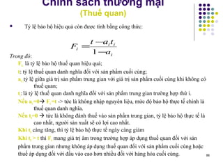Chính sách thương mại (Thuế quan) Tỷ lệ bảo hộ hiệu quả còn được tính bằng công thức: Trong đó :  F i:   là tỷ lệ bảo hộ thuế quan hiệu quả; t : tỷ lệ thuế quan danh nghĩa đối với sản phẩm cuối cùng; a i : tỷ lệ giữa giá trị sản phẩm trung gian với giá trị sản phẩm cuối cùng khi không có thuế quan; t i :   là tỷ lệ thuế quan danh nghĩa đối với sản phẩm trung gian trường hợp thứ i. Nếu a i  =0    F i  =t  -> tức là không nhập nguyên liệu, mức độ bảo hộ thực tế chính là thuế quan danh nghĩa. Nếu t i =0     tức là không đánh thuế vào sản phẩm trung gian, tỷ lệ bảo hộ thực tế là cao nhất, người sản xuất sẽ có lợi cao nhất. Khi t i  càng tăng, thì tỷ lệ bảo hộ thực tế ngày càng giảm Khi t i  > t  thì  F i  mang giá trị âm  trong trường hợp áp dụng thuế quan đối với sản phẩm trung gian nhưng không áp dụng thuế quan đối với sản phẩm cuối cùng hoặc  thuế áp dụng đối với đầu vào cao hơn nhiều đối với hàng hóa cuối cùng. 