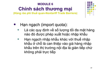 MODULE 6 Chính sách thương mại (Hàng rào phi thuế quan-Nontariff Trade Barriers) Hạn ngạch (import quota): Là các quy định về số lượng tối đa mặt hàng nào đó được phép xuất hoặc nhập khẩu Hạn ngạch nhập khẩu khác với thuế nhập khẩu ở chỗ là can thiệp vào giá hàng nhập khẩu trên thị trường nội địa là gián tiếp chứ không phải trực tiếp 
