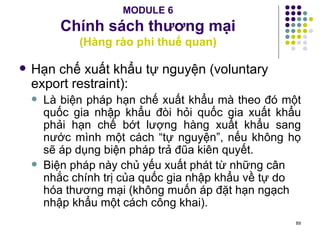 MODULE 6 Chính sách thương mại (Hàng rào phi thuế quan) Hạn chế xuất khẩu tự nguyện (voluntary export restraint): Là biện pháp hạn chế xuất khẩu mà theo đó một quốc gia nhập khẩu đòi hỏi quốc gia xuất khẩu phải hạn chế bớt lượng hàng xuất khẩu sang nước mình một cách “tự nguyện”, nếu không họ sẽ áp dụng biện pháp trả đũa kiên quyết. Biện pháp này chủ yếu xuất phát từ những cân nhắc chính trị của quốc gia nhập khẩu về tự do hóa thương mại (không muốn áp đặt hạn ngạch nhập khẩu một cách công khai). 