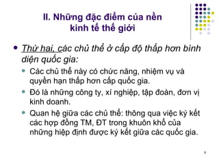 II. Những đặc điểm của nền  kinh tế thế giới Thứ hai, c ác chủ thể ở cấp độ thấp hơn bình diện quốc gia: Các chủ thể này có chức năng, nhiệm vụ và quyền hạn thấp hơn cấp quốc gia.  Đó là những công ty, xí nghiệp, tập đoàn, đơn vị kinh doanh.  Quan hệ giữa các chủ thể: thông qua việc ký kết các hợp đồng TM, ĐT trong khuôn khổ của những hiệp định được ký kết giữa các quốc gia. 