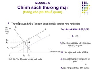 MODULE 6 Chính sách thương mại (Hàng rào phi thuế quan) Trợ cấp xuất khẩu (export subsidies):   trường hợp nước lớn P 2 P 0 P 1 E’ E S’ x S x D x Px  (Giá hàng XK) Q x (lượng xuất khẩu) G F Trợ cấp xuất khẩu: dt (P 1 P 2 E’F) S x     S’ x P 2  (Giá hàng xuất khẩu trên thị trường thế giới) sẽ giảm Q 2   (sản lượng   xuất khẩu) sẽ tăng  S X  (cung sản lượng x) trong nước sẽ giảm P 1  (giá hàng xuất khẩu ở thị trường trong nước) sẽ tăng Q 1 Q 2 0 Hình 6.6: Tác động của trợ cấp xuất khẩu 