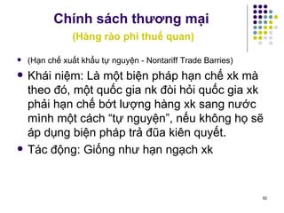 Chính sách thương mại   (Hàng rào phi thuế quan) (Hạn chế xuất khẩu tự nguyện - Nontariff Trade Barries) Khái niệm: Là một biện pháp hạn chế xk mà theo đó, một quốc gia nk đòi hỏi quốc gia xk phải hạn chế bớt lượng hàng xk sang nước mình một cách “tự nguyện”, nếu không họ sẽ áp dụng biện pháp trả đũa kiên quyết. Tác động: Giống như hạn ngạch xk 