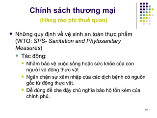 Chính sách thương mại   (Hàng rào phi thuế quan) Những quy định về vệ sinh an toàn thực phẩm (WTO:  SPS- Sanitation and Phytosanitary Measures ) Tác động: Nhằm bảo vệ cuộc sống hoặc sức khỏe của con người và động thực vật  Ngăn chặn sự xâm nhập của các dịch bệnh có nguồn gốc từ động thực vật. Dễ dùng để che đậy chủ nghĩa bảo hộ tốn kém của chính phủ.  