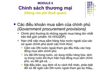 MODULE 6 Chính sách thương mại (Hàng rào phi thuế quan) Các điều khoản mua sắm của chính phủ  (Government procurement provisions) Chính phủ thường là những người mua hàng lớn nhất trên thế giới (chiếm 10-15%GDP). Hạn chế việc mua sắm hàng hóa nước ngoài của các cơ quan chính phủ dưới các hình thức: Cấm các DN nước ngoài tham gia đấu thầu các hợp đồng mua sắm chính phủ Ưu đãi DN trong nước, sử dụng nhiều hàng hóa, dịch vụ trong nước khi thực hiện hợp đồng mua sắm chính phủ, ưu đãi giá cả, … Đặt điều kiện, quy định về tư cách thể nhân, phân biệt đối xử để ngăn cản DN nước ngoài tham gia dự thầu… 