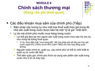 MODULE 6 Chính sách thương mại (Hàng rào phi thuế quan) Các điều khoản mua sắm của chính phủ (Tiếp) Biện pháp này tương tự như một loại thuế suất theo giá trong đó nhà sản xuất trong nước được bảo hộ một “ tỷ lệ giá ” nhất định. Lý do mà chính phủ muốn mua hàng trong nước: Lợi thế giá đem lại cho người sản xuất trong nước mức bảo hộ cho họ như trong hệ thống thuế quan  Ví dụ: theo điều luật “ mua hàng Mỹ ”, Mỹ cho phép giá nội địa cao hơn giá nước ngoài 6% (1933) và tới 50% (năm 1962) cho các hợp đồng quốc phòng. Nguyên nhân chính trị, quân sự, các chính phủ có thể từ chối thiết bị quân sự từ nước đối địch Thể diện quốc gia: chính phủ thích sử dụng sản phẩm sản xuất trong nước như ô tô và máy bay. 
