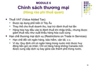 MODULE 6 Chính sách thương mại (Hàng rào phi thuế quan) Thuế VAT (Value Added Tax): Được áp dụng phổ biến ở Tây Âu Thay thế cho thuế doanh thu, loại trừ đánh thuế hai lần Hàng hóa hay đầu vào bị đánh thuế khi nhập khẩu, nhưng được giảm thuế nếu như xuất khẩu hàng hóa cuối cùng Hạn chế thương mại dịch vụ (Restrictions on Trade in Services) Hạn chế đối với ngân hàng, bảo hiểm, vận tải, v.v. Ví dụ: Quy định chỉ có ngân hàng trong nước mới được huy động tiền gửi cá nhân; Chỉ có hãng hàng không Canada mới được cung cấp dịch vụ bay giữa các thành phố trong nước. 