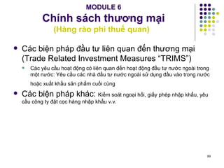 MODULE 6 Chính sách thương mại (Hàng rào phi thuế quan)  Các biện pháp đầu tư liên quan đến thương mại (Trade Related Investment Measures “TRIMS”) Các yêu cầu hoạt động có liên quan đến hoạt động đầu tư nước ngoài trong một nước: Yêu cầu các nhà đầu tư nước ngoài sử dụng đầu vào trong nước hoặc xuất khẩu sản phẩm cuối cùng   Các biện pháp khác:  Kiểm soát ngoại hối, giấy phép nhập khẩu, yêu cầu công ty đặt cọc hàng nhập khẩu v.v. 
