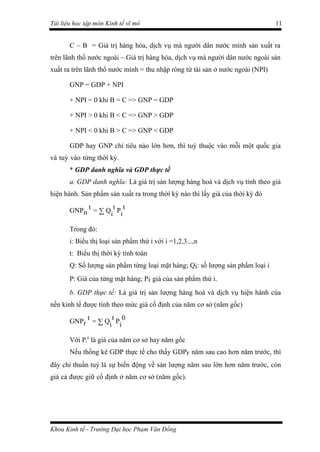 Tài liệu học tập môn Kinh tế vĩ mô                                              11


       C – B = Giá trị hàng hóa, dịch vụ mà người dân nước mình sản xuất ra
trên lãnh thổ nước ngoài – Giá trị hàng hóa, dịch vụ mà người dân nước ngoài sản
xuất ra trên lãnh thổ nước mình = thu nhập ròng từ tài sản ở nước ngoài (NPI)

       GNP = GDP + NPI

       + NPI = 0 khi B = C => GNP = GDP

       + NPI > 0 khi B < C => GNP > GDP

       + NPI < 0 khi B > C => GNP < GDP

       GDP hay GNP chỉ tiêu nào lớn hơn, thì tuỳ thuộc vào mỗi một quốc gia
và tuỳ vào từng thời kỳ.
       * GDP danh nghĩa và GDP thực tế
       a. GDP danh nghĩa: Là giá trị sản lượng hàng hoá và dịch vụ tính theo giá
hiện hành. Sản phẩm sản xuất ra trong thời kỳ nào thì lấy giá của thời kỳ đó

       GNPn t = ∑ Qi t Pi t

       Trong đó:
       i: Biểu thị loại sản phẩm thứ i với i =1,2,3...,n
       t: Biểu thị thời kỳ tính toán
       Q: Số lượng sản phẩm từng loại mặt hàng; Qi: số lượng sản phẩm loại i
       P: Giá của từng mặt hàng; Pi giá của sản phẩm thứ i.
       b. GDP thực tế: Là giá trị sản lượng hàng hoá và dịch vụ hiện hành của
nền kinh tế được tính theo mức giá cố định của năm cơ sở (năm gốc)

       GNPr t = ∑ Qi t Pi 0

       Với Pi0 là giá của năm cơ sở hay năm gốc
       Nếu thống kê GDP thực tế cho thấy GDPr năm sau cao hơn năm trước, thì
đây chỉ thuần tuý là sự biến động về sản lượng năm sau lớn hơn năm trước, còn
giá cả được giữ cố định ở năm cơ sở (năm gốc).




Khoa Kinh tế - Trường Đại học Phạm Văn Đồng
 