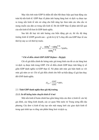 Mục tiêu tính toán GDP là nhằm để nắm bắt được hiệu quả hoạt động của
toàn bộ nền kinh tế. GDP thực tế phản ánh lượng hàng hoá và dịch vụ được tạo
ra trong nền kinh tế nên nó cũng cho biết năng lực thoả mãn các nhu cầu và
mong muốn của dân cư trong nền kinh tế. Do đó GDP thực tế phản ánh kết quả
của nền kinh tế tốt hơn là GDP danh nghĩa.
       Sau khi đã loại trừ ảnh hưởng của biến động giá cả, thì tốc độ tăng
trưởng kinh tế (GDP growth rate – g) đó là tỷ lệ % thay đổi của GDP thực tế của
thời kỳ này so với thời kỳ trước.




       * Chỉ số điều chỉnh GDP (GDP Defator - DGDP)
       Chỉ số giá điều chỉnh đo lường mức giá trung bình của tất cả các hàng hoá
và dịch vụ được tính trong GDP. Chỉ số điều chỉnh GDP được tính bằng tỷ số
giữa GDP danh nghĩa và GDP thực tế. Nó phản ánh mức giá hiện hành so với
mức giá năm cơ sở. Chỉ số giá điều chỉnh cho biết sự biến động về giá làm thay
đổi GNP danh nghĩa.

                                             GDPnt
                                    DGDP =
                                     t
                                                   *100%
                                             GDPrt

2.3. Tính GDP danh nghĩa theo giá thị trường

2.3.1. Sơ đồ luồng luân chuyển kinh tế vĩ mô
       Một nền kinh tế hoàn chỉnh bao gồm hàng triệu các đơn vị kinh tế: các hộ
gia đình, các hãng kinh doanh, các cơ quan Nhà nước từ Trung ương đến địa
phương. Các đơn vị kinh tế này tạo nên một mạng lưới các giao dịch kinh tế
trong quá trình tạo ra tổng sản phẩm hàng hoá và dịch vụ.
 