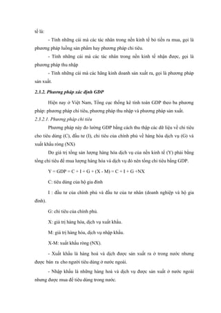 tế là:
         - Tính những cái mà các tác nhân trong nền kinh tế bỏ tiền ra mua, gọi là
phương pháp luồng sản phẩm hay phương pháp chi tiêu.
         - Tính những cái mà các tác nhân trong nền kinh tế nhận được, gọi là
phương pháp thu nhập
         - Tính những cái mà các hãng kinh doanh sản xuất ra, gọi là phương pháp
sản xuất.

2.3.2. Phương pháp xác định GDP

         Hiện nay ở Việt Nam, Tổng cục thống kê tính toán GDP theo ba phương
pháp: phương pháp chi tiêu, phương pháp thu nhập và phương pháp sản xuất.
2.3.2.1. Phương pháp chi tiêu
         Phương pháp này đo lường GDP bằng cách thu thập các dữ liệu về chi tiêu
cho tiêu dùng (C), đầu tư (I), chi tiêu của chính phủ về hàng hóa dịch vụ (G) và
xuất khẩu ròng (NX)
         Do giá trị tổng sản lượng hàng hóa dịch vụ của nền kinh tế (Y) phải bằng
tổng chi tiêu để mua lượng hàng hóa và dịch vụ đó nên tổng chi tiêu bằng GDP.

         Y = GDP = C + I + G + (X - M) = C + I + G +NX

         C: tiêu dùng của hộ gia đình

         I : đầu tư của chính phủ và đầu tư của tư nhân (doanh nghiệp và hộ gia
đình).

         G: chi tiêu của chính phủ.

         X: giá trị hàng hóa, dịch vụ xuất khẩu.

         M: giá trị hàng hóa, dịch vụ nhập khẩu.

         X-M: xuất khẩu ròng (NX).

         - Xuất khẩu là hàng hoá và dịch được sản xuất ra ở trong nước nhưng
được bán ra cho người tiêu dùng ở nước ngoài.
         - Nhập khẩu là những hàng hoá và dịch vụ được sản xuất ở nước ngoài
nhưng được mua để tiêu dùng trong nước.
 