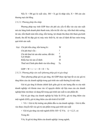 Nếu X > IM gọi là xuất siêu; IM > X gọi là nhập siêu; X = IM cán cân
thương mại cân bằng.

2.3.2.2. Phương pháp thu nhập

       Phương pháp nay tính GDP theo chi phí các yếu tố đầu vào của sản xuất
mà các hàng kinh doanh phải thanh toán, tiền trả lãi vốn vay, tiền thuê nhà xưởng,
tài sản, tiền thanh toán tiền công, tiền lương, lợi nhuận thu được khi tham gia kinh
doanh, thu để bù đáp giá trị máy móc thiết bị, tài sản cố định đã hao mòn trong
quá trình sản xuất.

 Gọi: Chi phí tiền công, tiền lương là :            W
       Chi phí thuê vốn :                           i
       Chi phí thuê tài sản nhà xưởng, đất đai:     r
       Lợi nhuận:                                   Π
       Khấu hao tài sản cố định:                    D
       Thuế mà Chính phủ đánh vào tiêu dùng:        Te

       GDP = W + i + r + Π + D + Te
2.3.2.3. Phương pháp sản xuất (phương pháp giá trị gia tăng)
       Theo phương pháp giá trị gia tăng, thì GDP được tập hợp tất cả các giá trị
tăng thêm của các doanh nghiệp trong quá trình sản xuất thường là một năm.
       Giá trị gia tăng là khoản chênh lệch giữa giá trị sản lượng đầu ra của một
doanh nghiệp với khoản mua vào về nguyên nhiên vật liệu mua của các doanh
nghiệp khác mà được sử dụng hết trong quá trình sản xuất ra sản phẩm đó.
       Giá trị gia tăng của doanh nghiệp ký hiệu là (VA), giá trị tăng thêm của
một ngành (GO), giá trị tăng thêm của nền kinh tế là GDP
       + VA = Giá trị thị trường sản phẩm đầu ra của doanh nghiệp – Giá trị đầu
vào được chuyển hết vào giá trị sản phẩm trong quá trình sản xuất
       + Giá trị gia tăng của một ngành (GO): GO =Σ VAi        (i =1,2,3...n)

       Trong đó:

       VAi: là giá trị tăng thêm của doanh nghiệp i trong ngành,
 