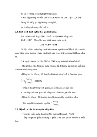n: Là số lượng doanh nghiệp trong ngành
       + Giá trị gia tăng của nền kinh tế GDP: GDP =Σ GOj        (j =1,2,3...m)

       Trong đó: GOj: giá trị gia tăng của ngành j

       m: là số ngành trong nền kinh tế

2.4. Tính GNP danh nghĩa theo giá thị trường

       Sau khi xác định được GDP, có thể xác định GNP bằng cách
       GNP = GDP + Thu nhập ròng từ tài sản ở nước ngoài

                             GNP = GDP + NPI

       Số liệu về thu nhập ròng từ tài sản ở nước ngoài có thể lấy từ báo cáo của
ngân hàng ngoại thương về cán cân thanh toán Quốc tế trong mục tài khoản vãng
lai.

       * Ý nghĩa của các chỉ tiêu GDP và GNP trong phân tích kinh tế vĩ mô

       - Hai chỉ tiêu này được các nước sử dụng để đo lường qui mô sản xuất của
đất nước mình trong năm.

       - Dùng hai chỉ tiêu này để tính tốc độ tăng trưởng kinh tế theo thời gian

              GDPrt
       v = (n         - 1)100%
              GDPrgoc

       v   : tốc độ tăng trưởng bình quân năm kể từ năm gốc đến năm t

       n : khoảng cách thời gian tính bằng năm kể từ năm gốc đến năm t

       - Dùng chỉ tiêu này để tính thu nhập bình quân đầu người trên năm

                                             GDP
        Thu nhập bình quân đầu người/t = Danso
                                             t

                                               t



2.5. Một số chỉ tiêu đo lường thu nhập khác

       - Tổng sản phẩm quốc dân ròng (Net national Product – NNP)
        Tổng sản phẩm quốc dân ròng là phần GNP còn lại sau khi trừ đi khấu
hao.
 