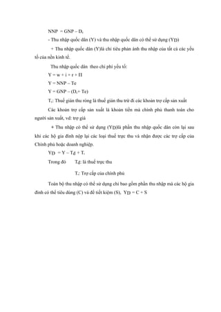 NNP = GNP – De
       - Thu nhập quốc dân (Y) và thu nhập quốc dân có thể sử dụng (YD)
        + Thu nhập quốc dân (Y)là chỉ tiêu phản ánh thu nhập của tất cả các yếu
tố của nền kinh tế.
        Thu nhập quốc dân theo chi phí yếu tố:
       Y=w+i+r+Π
       Y = NNP – Te
       Y = GNP – (De+ Te)
       Te: Thuế gián thu ròng là thuế gián thu trừ đi các khoản trợ cấp sản xuất
       Các khoản trợ cấp sản xuất là khoản tiền mà chính phủ thanh toán cho
người sản xuất, vd: trợ giá
        + Thu nhập có thể sử dụng (YD)là phần thu nhập quốc dân còn lại sau
khi các hộ gia đình nộp lại các loại thuế trực thu và nhận được các trợ cấp của
Chính phủ hoặc doanh nghiệp.
       YD = Y – Td + Tr
       Trong đó       Td: là thuế trực thu

                      Tr: Trợ cấp của chính phủ

       Toàn bộ thu nhập có thể sử dụng chỉ bao gồm phần thu nhập mà các hộ gia
đình có thể tiêu dùng (C) và để tiết kiệm (S), YD = C + S
 