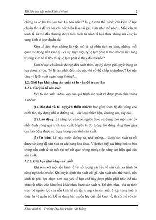 Tài liệu học tập môn Kinh tế vĩ mô                                                    2


chứng là để trả lời câu hỏi: Là bao nhiêu? là gì? Như thế nào?; còn kinh tế học
chuẩn tắc là để trả lời câu hỏi: Nên làm cái gì?, Làm như thế nào?... Mỗi vấn đề
kinh tế cụ thể đều thường được tiến hành từ kinh tế học thực chứng rồi chuyển
sang kinh tế học chuẩn tắc.
       Kinh tế học thực chứng là việc mô tả và phân tích sự kiện, những mối
quan hệ trong nền kinh tế .Ví dụ: hiện nay, tỷ lệ lạm phát là bao nhiêu? nếu tăng
trưởng kinh tế là 8% thì tỷ lệ lạm phát sẽ thay đổi thế nào?
       Kinh tế học chuẩn tắc đề cập đến cách thức, đạo lý được giải quyết bằng sự
lựa chọn. Ví dụ: Tỷ lệ lạm phát đến mức nào thì có thể chấp nhận được? Có nên
tăng tỷ lệ lãi suất ngân hàng không?...
1.2. Giới hạn khả năng sản xuất và ba vấn đề trung tâm
1.2.1. Các yếu tố sản xuất
       Yếu tố sản xuất là đầu vào của quá trình sản xuất và được phân chia thành
3 nhóm:

       (1). Đất đai và tài nguyên thiên nhiên: bao gồm toàn bộ đất dùng cho
canh tác, xây dựng nhà ở, đường sá,... các loại nhiên liệu, khoảng sản, cây cối,...
       (2). Lao động Là năng lực của con người được sử dụng theo một mức độ
nhất định trong quá trình sản xuất. Người ta đo lường lao động bằng thời gian
của lao động được sử dụng trong quá trình sản xuất.
       (3) Tư bản: Là máy móc, đường sá, nhà xưởng,... được sản xuất ra rồi
được sử dụng để sản xuất ra các hàng hoá khác. Việc tích luỹ các hàng hoá tư bản
trong nền kinh tế có một vai trò rất quan trọng trong việc nâng cao hiệu quả của
sản xuất.
1.2.2. Giới hạn khả năng sản xuất
       Khi xem xét một nền kinh tế với số lượng các yếu tố sản xuất và trình độ
công nghệ cho trước. Khi quyết định sản xuất cái gì? sản xuất như thế nào?, nền
kinh tế phải lựa chọn xem các yếu tố hạn chế này được phân phối như thế nào
giữa rất nhiều các hàng hoá khác nhau được sản xuất ra. Để đơn giản, giả sử rằng
toàn bộ nguồn lực của nền kinh tế chỉ tập trung vào sản xuất 2 loại hàng hoá là
thức ăn và quần áo. Để sử dụng hết nguồn lực của nền kinh tế, thì có thể có các


Khoa Kinh tế - Trường Đại học Phạm Văn Đồng
 
