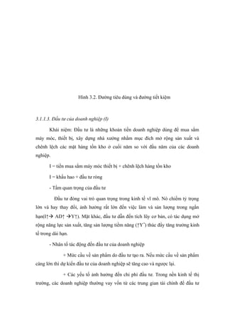 Hình 3.2. Đường tiêu dùng và đường tiết kiệm



3.1.1.3. Đầu tư của doanh nghiệp (I)

       Khái niệm: Đầu tư là những khoản tiền doanh nghiệp dùng để mua sắm
máy móc, thiết bị, xây dựng nhà xưởng nhằm mục đích mở rộng sản xuất và
chênh lệch các mặt hàng tồn kho ở cuối năm so với đầu năm của các doanh
nghiệp.

       I = tiền mua sắm máy móc thiết bị + chênh lệch hàng tồn kho

       I = khấu hao + đầu tư ròng

       - Tầm quan trọng của đầu tư

          Đầu tư đóng vai trò quan trọng trong kinh tế vĩ mô. Nó chiếm tỷ trọng
lớn và hay thay đổi, ảnh hưởng rất lớn đến việc làm và sản lượng trong ngắn
hạn(I↑ AD↑ Y↑). Mặt khác, đầu tư dẫn đến tích lũy cơ bản, có tác dụng mở
rộng năng lực sản xuất, tăng sản lượng tiềm năng (↑Y *) thúc đẩy tăng trưởng kinh
tế trong dài hạn.

       - Nhân tố tác động đến đầu tư của doanh nghiệp

              + Mức cầu về sản phẩm do đầu tư tạo ra. Nếu mức cầu về sản phẩm
càng lớn thì dự kiến đầu tư của doanh nghiệp sẽ tăng cao và ngược lại.

              + Các yếu tố ảnh hưởng đến chi phí đầu tư. Trong nền kinh tế thị
trường, các doanh nghiệp thường vay vốn từ các trung gian tài chính để đầu tư
 