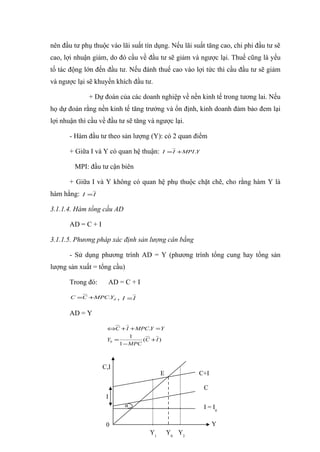 nên đầu tư phụ thuộc vào lãi suất tín dụng. Nếu lãi suất tăng cao, chi phi đầu tư sẽ
cao, lợi nhuận giảm, do đó cầu về đầu tư sẽ giảm và ngược lại. Thuế cũng là yếu
tố tác động lớn đến đầu tư. Nếu đánh thuế cao vào lợi tức thì cầu đầu tư sẽ giảm
và ngược lại sẽ khuyến khích đầu tư.

              + Dự đoán của các doanh nghiệp về nền kinh tế trong tương lai. Nếu
họ dự đoán rằng nền kinh tế tăng trưởng và ổn định, kinh doanh đảm bảo đem lại
lợi nhuận thì cầu về đầu tư sẽ tăng và ngược lại.

       - Hàm đầu tư theo sản lượng (Y): có 2 quan điểm

       + Giữa I và Y có quan hệ thuận:    I = I +MPI .Y


        MPI: đầu tư cận biên

       + Giữa I và Y không có quan hệ phụ thuộc chặt chẽ, cho rằng hàm Y là
hàm hằng:   I =I

3.1.1.4. Hàm tổng cầu AD

       AD = C + I

3.1.1.5. Phương pháp xác định sản lượng cân bằng

       - Sử dụng phương trình AD = Y (phương trình tổng cung hay tổng sản
lượng sản xuất = tổng cầu)

       Trong đó:      AD = C + I

       C =C +MPC.Yd       ,   I =I

       AD = Y

                     ⇔C + I + MPC.Y = Y
                              1
                     Y0 =         (C + I )
                          1 − MPC



                    C,I
                                          E           C+I

                                                          C
                     I
                              α                           I = I0

                     0                                        Y
                                     Y1       Y0 Y2
 