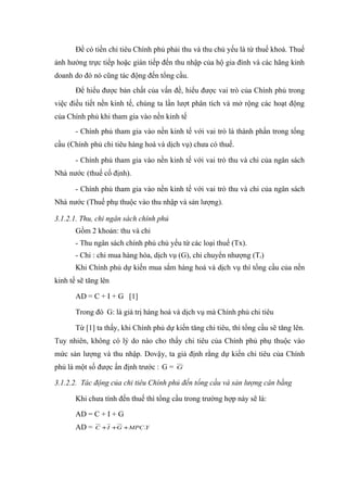Để có tiền chi tiêu Chính phủ phải thu và thu chủ yếu là từ thuế khoá. Thuế
ảnh hưởng trực tiếp hoặc gián tiếp đến thu nhập của hộ gia đình và các hãng kinh
doanh do đó nó cũng tác động đến tổng cầu.
       Để hiểu được bản chất của vấn đề, hiểu được vai trò của Chính phủ trong
việc điều tiết nền kinh tế, chúng ta lần lượt phân tích và mở rộng các hoạt động
của Chính phủ khi tham gia vào nền kinh tế
       - Chính phủ tham gia vào nền kinh tế với vai trò là thành phần trong tổng
cầu (Chính phủ chi tiêu hàng hoá và dịch vụ) chưa có thuế.

       - Chính phủ tham gia vào nền kinh tế với vai trò thu và chi của ngân sách
Nhà nước (thuế cố định).

       - Chính phủ tham gia vào nền kinh tế với vai trò thu và chi của ngân sách
Nhà nước (Thuế phụ thuộc vào thu nhập và sản lượng).

3.1.2.1. Thu, chi ngân sách chính phủ
       Gồm 2 khoản: thu và chi
       - Thu ngân sách chính phủ chủ yếu từ các loại thuế (Tx).
       - Chi : chi mua hàng hóa, dịch vụ (G), chi chuyển nhượng (Tr)
       Khi Chính phủ dự kiến mua sắm hàng hoá và dịch vụ thì tổng cầu của nền
kinh tế sẽ tăng lên

       AD = C + I + G [1]

       Trong đó G: là giá trị hàng hoá và dịch vụ mà Chính phủ chi tiêu

       Từ [1] ta thấy, khi Chính phủ dự kiến tăng chi tiêu, thì tổng cầu sẽ tăng lên.
Tuy nhiên, không có lý do nào cho thấy chi tiêu của Chính phủ phụ thuộc vào
mức sản lượng và thu nhập. Dovậy, ta giả định rằng dự kiến chi tiêu của Chính
phủ là một số được ấn định trước : G =   G

3.1.2.2. Tác động của chi tiêu Chính phủ đến tổng cầu và sản lượng cân bằng

       Khi chưa tính đến thuế thì tổng cầu trong trường hợp này sẽ là:

       AD = C + I + G
       AD =   C + I +G + MPC.Y
 