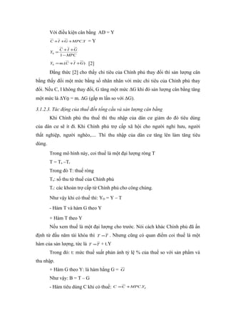 Với điều kiện cân bằng AD = Y
        C + I +G + MPC.Y     =Y
               C + I +G
        Y0 =
               1 − MPC

        Y0 = m.(C + I +G )   [2]
        Đẳng thức [2] cho thấy chi tiêu của Chính phủ thay đổi thì sản lượng cân
bằng thấy đổi một mức bằng số nhân nhân với mức chi tiêu của Chính phủ thay
đổi. Nếu C, I không thay đổi, G tăng một mức ΔG khi đó sản lượng cân bằng tăng
một mức là ΔY0 = m. ΔG (gấp m lần so với ΔG).

3.1.2.3. Tác động của thuế đến tổng cầu và sản lượng cân bằng
        Khi Chính phủ thu thuế thì thu nhập của dân cư giảm do đó tiêu dùng
của dân cư sẽ ít đi. Khi Chính phủ trợ cấp xã hội cho người nghỉ hưu, người
thất nghiệp, người nghèo,.... Thì thu nhập của dân cư tăng lên làm tăng tiêu
dùng.
        Trong mô hình này, coi thuế là một đại lượng ròng T
        T = Ta –Tr
        Trong đó T: thuế ròng
        Ta: số thu từ thuế của Chính phủ
        Tr: các khoản trợ cấp từ Chính phủ cho công chúng.

        Như vậy khi có thuế thì: YD = Y – T

        - Hàm T và hàm G theo Y

        + Hàm T theo Y
        Nếu xem thuế là một đại lượng cho trước. Nói cách khác Chính phủ đã ấn
định từ đầu năm tài khóa thì       T =T   . Nhưng cũng có quan điểm coi thuế là một
hàm của sản lượng, tức là    T =T   + t.Y
        Trong đó: t: mức thuế suất phản ánh tỷ lệ % của thuế so với sản phẩm và
thu nhập.
        + Hàm G theo Y: là hàm hằng G =        G

        Như vậy: B = T – G
        - Hàm tiêu dùng C khi có thuế:      C = C + MPC.Yd
 