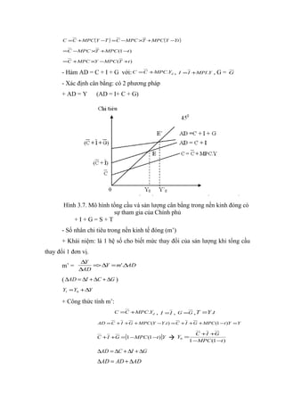 C = C + MPC (Y −T ) = C − MPC ×T + MPC (Y −Yt )

       =C −MPC ×T +MPC (1 −t )

       =C +MPC ×Y −MPC (T +t )

       - Hàm AD = C + I + G với: C      = C + MPC.Yd , I = I +MPI .Y          ,G=     G

       - Xác định cân bằng: có 2 phương pháp
       + AD = Y       (AD = I+ C + G)




       Hình 3.7. Mô hình tổng cầu và sản lượng cân bằng trong nền kinh đóng có
                          sự tham gia của Chính phủ
           +I+G=S+T
       - Số nhân chi tiêu trong nền kinh tế đóng (m’)
       + Khái niệm: là 1 hệ số cho biết mức thay đổi của sản lượng khi tổng cầu
thay đổi 1 đơn vị.
               ∆Y
       m’ =       => ∆Y = m'.∆AD
              ∆AD

       ( ∆AD = ∆I + ∆C + ∆G )
       Y1 = Y0 + ∆Y

       + Công thức tính m’:
                             C =C +MPC.Yd      ,   I =I   ,   G =G , T    =Y .t
                      AD = C + I + G + MPC (Y −Y .t ) = C + I + G + MPC (1 −t )Y = Y

                                                                        C + I +G
                      C + I +G = [1 − MPC (1 −t )]Y          Y0 =
                                                                     1 −MPC (1 −t )

                      ∆AD = ∆C + ∆I + ∆G
                      ∆AD = AD + ∆AD
 
