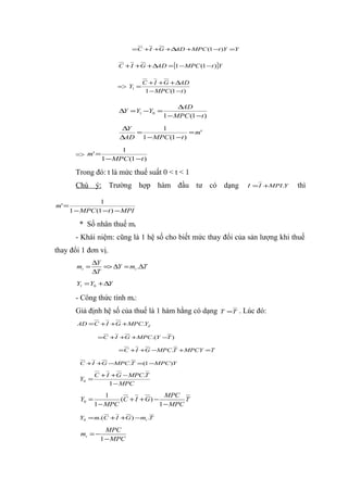 =C +I +G +∆AD +MPC (1 −t )Y =Y


                         C + I +G + ∆AD = [1 − MPC (1 −t )]Y

                                     C + I + G + ∆AD
                        =>    Y1 =
                                      1 − MPC (1 −t )

                                                 ∆AD
                         ∆Y = Y1 −Y0 =
                                            1 − MPC (1 −t )

                          ∆Y       1
                             =               = m'
                         ∆AD 1 − MPC (1 −t )

                          1
         => m' = 1 − MPC (1 −t )

         Trong đó: t là mức thuế suất 0 < t < 1
         Chú ý: Trường hợp hàm đầu tư có dạng                          I = I +MPI .Y   thì

                 1
m' =
       1 − MPC (1 −t ) − MPI

          * Số nhân thuế mt
         - Khái niệm: cũng là 1 hệ số cho biết mức thay đổi của sản lượng khi thuế
thay đổi 1 đơn vị.
                ∆Y
         mt =      => ∆Y = mt .∆T
                ∆T
         Y1 = Y0 + ∆Y

         - Công thức tính mt:
         Giả định hệ số của thuế là 1 hàm hằng có dạng        T =T   . Lúc đó:
         AD = C + I +G + MPC.Yd

                  =C +I +G +MPC.(Y −T )

                         = C + I +G −MPC.T + MPCY =T

          C +I +G −MPC.T =(1 −MPC )Y

                 C + I + G − MPC.T
          Y0 =
                      1 − MPC
                     1                    MPC
          Y0 =           (C + I + G ) −         T
                 1 − MPC                1 − MPC

          Y0 = m.(C + I +G ) −mt .T

                     MPC
          mt = −
                   1 − MPC
 