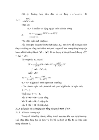 Chú ý: Trường hợp hàm đầu tư có dạng                    I = I +MPI .Y   thì

              MPC
mt = −
         1 − MPC − MPI

         Nhận xét:
         1.     mt < 0: thuế có tác động ngược chiều với sản lượng
                            1
                  mt = −        MPC = −m.MPC
         2.             1 − MPC
                  ⇒ mt < m

         * Số nhân ngân sách cân bằng:
         Nếu chính phủ tăng chi tiêu G một lượng ∆G nào đó và để cho ngân sách
được cân bằng thì đồng thời chính phủ phải tăng thuế một lượng đúng bằng một
lượng chi tiêu tăng thêm ( ∆T = ∆G) thì sản lượng sẽ tăng thêm một lượng ∆Y
= ∆G = ∆T.
         Từ công thức Y0, suy ra:
                            1                        MPC
                 ∆Y =           ( ∆I + ∆G + ∆C ) −         .∆T
                        1 − PMC                    1 − MPC
                         ∆I + ∆C = 0
                 ∆G = ∆T
                    1           MPC
         ∆Y =           .∆G −         .∆G
                1 − MPC       1 − MPC

         mt + m = 1: gọi là số nhân ngân sách cân bằng
         - Cán cân của ngân sách: phản ánh mối quan hệ giữa thu chi ngân sách
         B=T–G
         Thuế ròng: T = Ta - Tr
         Nếu T = G => B = 0: cân bằng.
         Nếu T > G => B > 0: thặng dư.
         Nếu T < G => B < 0: thâm hụt.
3.1.3. Tổng cầu và sản lượng cân bằng trong nền kinh tế mở
3.1.3.1 Cán cân thương mại
         Trong mô hình tổng cầu này chúng ta mở rộng đến khu vực ngoại thương,
xuất nhập khẩu hàng hoá và dịch vụ. Đây là mô hình có đầy đủ cả 4 tác nhân
trong nền kinh tế.
 