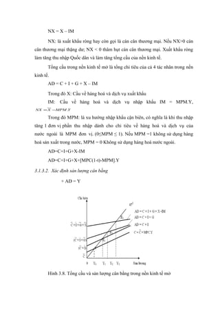 NX = X – IM

       NX: là xuất khẩu ròng hay còn gọi là cán cân thương mại. Nếu NX>0 cán
cân thương mại thặng dư; NX < 0 thâm hụt cán cân thương mại. Xuất khẩu ròng
làm tăng thu nhập Quốc dân và làm tăng tổng cầu của nền kinh tế.
       Tổng cầu trong nền kinh tế mở là tổng chi tiêu của cả 4 tác nhân trong nền
kinh tế.
       AD = C + I + G + X – IM

       Trong đó X: Cầu về hàng hoá và dịch vụ xuất khẩu
       IM:   Cầu về hàng hoá và dịch vụ nhập khẩu IM = MPM.Y,
NX = X −MPM .Y

       Trong đó MPM: là xu hướng nhập khẩu cận biên, có nghĩa là khi thu nhập
tăng 1 đơn vị phần thu nhập dành cho chi tiêu về hàng hoá và dịch vụ của
nước ngoài là MPM đơn vị. (0≤MPM ≤ 1). Nếu MPM =1 không sử dụng hàng
hoá sản xuất trong nước, MPM = 0 Không sử dụng hàng hoá nước ngoài.
       AD=C+I+G+X-IM
       AD=C+I+G+X+[MPC(1-t)-MPM].Y

3.1.3.2. Xác định sản lượng cân bằng

             + AD = Y




       Hình 3.8. Tổng cầu và sản lượng cân bằng trong nền kinh tế mở
 