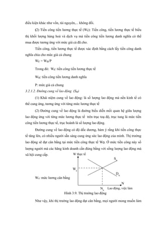 điều kiện khác như vốn, tài nguyên,... không đổi.
      (2) Tiền công tiền lương thực tế (Wr): Tiền công, tiền lương thực tế biểu
thị khối lượng hàng hoá và dịch vụ mà tiền công tiền lương danh nghĩa có thể
mua được tương ứng với mức giá cả đã cho.
      Tiền công, tiền lương thực tế được xác định bằng cách lấy tiền công danh
nghĩa chia cho mức giá cả chung
      Wr = Wn/P

      Trong đó: Wr: tiền công tiền lương thực tế

      Wn: tiền công tiền lương danh nghĩa

      P: mức giá cả chung
3.2.1.2. Đường cung về lao động (Sn)
      (1) Khái niệm cung về lao động: là số lượng lao động mà nền kinh tế có
thể cung ứng, tương ứng với từng mức lương thực tế
      (2) Đường cung về lao động là đường biểu diễn mối quan hệ giữa lượng
lao động ứng với từng mức lương thực tế trên trục toạ độ, trục tung là mức tiền
công tiền lương thực tế, trục hoành là số lượng lao động.
      Đường cung về lao động có độ dốc dương, hàm ý rằng khi tiền công thực
tế tăng lên, có nhiều người sẵn sàng cung ứng sức lao động của mình. Thị trường
lao động sẽ đạt cân bằng tại mức tiền công thực tế W0. Ở mức tiền công này số
lượng người mà các hãng kinh doanh cần đúng bằng với sống lượng lao động mà
xã hội cung cấp.                  W thực tế
                                                              SN

                                  W0
                                                               DN
      W0: mức lương cân bằng
                                                                    N
                                                      N0 Lao động, việc làm
                            Hình 3.9. Thị trường lao động

      Như vậy, khi thị trường lao động đạt cân bằng, mọi người mong muốn làm
 