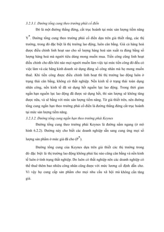 3.2.3.1. Đường tổng cung theo trường phái cổ điển
       Đó là một đường thẳng đứng, cắt trục hoành tại mức sản lượng tiềm năng

Y*. Đường tổng cung theo trường phái cổ điển dựa trên giả thiết rằng, các thị
trường, trong đó đặc biệt là thị trường lao động, luôn cân bằng. Giá cả hàng hoá
được điều chỉnh linh hoạt sao cho số lượng hàng hoá sản xuất ra đúng bằng số
lượng hàng hoá mà người tiêu dùng mong muốn mua. Tiền công cũng linh hoạt
điều chỉnh cho đến khi nào mọi người muốn làm việc tại mức tiền công đó đều có
việc làm và các hãng kinh doanh sử dụng đúng số công nhân mà họ mong muốn
thuê. Khi tiền công được điều chỉnh linh hoạt thì thị trường lao động luôn ở
trạng thái cân bằng, không có thất nghiệp. Nền kinh tế ở trạng thái toàn dụng
nhân công, nền kinh tế đã sử dụng hết nguồn lực lao động. Trong thời gian
ngắn hạn nguồn lực lao động đã được sử dụng hết, thì sản lượng sẽ không tăng
được nữa, và sẽ bằng với mức sản lượng tiềm năng. Từ giả thiết trên, nên đường
tổng cung ngắn hạn theo trường phái cổ điển là đường thẳng đứng cắt trục hoành
tại mức sản lượng tiềm năng.
3.2.3.2. Đường tổng cung ngắn hạn theo trường phái Keynes
       Đường tổng cung theo trường phái Keynes là đường nằm ngang (ở mô
hình 6.2.2). Đường này cho biết các doanh nghiệp sẵn sang cung ứng mọi số

lượng sản phẩm ở mức giá đã cho (P*).

       Đường tổng cung của Keynes dựa trên giả thiết các thị trường trong
đó đặc biệt là thị trường lao động không phải lúc nào cũng cân bằng và nền kinh
tế luôn ở tình trạng thất nghiệp. Do luôn có thất nghiệp nên các doanh nghiệp có
thể thuê thêm bao nhiêu công nhân cũng được với mức lương cố định dẫn cho.
Vì vậy họ cung cấp sản phẩm cho mọi nhu cầu xã hội mà không cần tăng
giá.
 