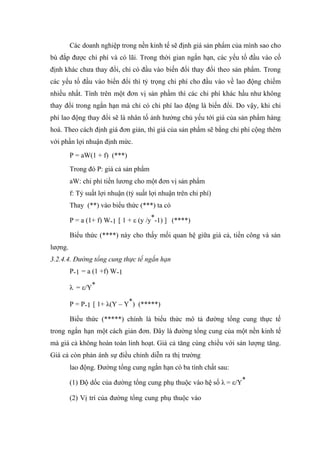Các doanh nghiệp trong nền kinh tế sẽ định giá sản phẩm của mình sao cho
bù đắp được chi phí và có lãi. Trong thời gian ngắn hạn, các yếu tố đầu vào cố
định khác chưa thay đổi, chỉ có đầu vào biến đổi thay đổi theo sản phẩm. Trong
các yếu tố đầu vào biến đổi thì tỷ trọng chi phí cho đầu vào về lao động chiếm
nhiều nhất. Tính trên một đơn vị sản phầm thì các chi phí khác hầu như không
thay đổi trong ngắn hạn mà chỉ có chi phí lao động là biến đổi. Do vậy, khi chi
phí lao động thay đổi sẽ là nhân tố ảnh hưởng chủ yếu tới giá của sản phẩm hàng
hoá. Theo cách định giá đơn giản, thì giá của sản phẩm sẽ bằng chi phí cộng thêm
với phần lợi nhuận định mức.
         P = aW(1 + f) (***)
         Trong đó P: giá cả sản phẩm
         aW: chi phí tiền lương cho một đơn vị sản phẩm
         f: Tỷ suất lợi nhuận (tỷ suất lợi nhuận trên chi phí)
         Thay (**) vào biểu thức (***) ta có

         P = a (1+ f) W-1 [ 1 + ε (y /y*-1) ] (****)

         Biểu thức (****) này cho thấy mối quan hệ giữa giá cả, tiền công và sản
lượng.
3.2.4.4. Đường tổng cung thực tế ngắn hạn
         P-1 = a (1 +f) W-1

         λ = ε/Y*

         P = P-1 [ 1+ λ(Y – Y*) (*****)

         Biểu thức (*****) chính là biểu thức mô tả đường tổng cung thực tế
trong ngắn hạn một cách giản đơn. Đây là đường tổng cung của một nền kinh tế
mà giá cả không hoàn toàn linh hoạt. Giá cả tăng cùng chiều với sản lượng tăng.
Giá cả còn phản ánh sự điều chỉnh diễn ra thị trường
         lao động. Đường tổng cung ngắn hạn có ba tính chất sau:

         (1) Độ dốc của đường tổng cung phụ thuộc vào hệ số λ = ε/Y*

         (2) Vị trí của đường tổng cung phụ thuộc vào
 
