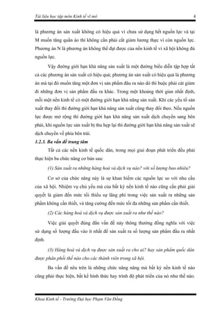 Tài liệu học tập môn Kinh tế vĩ mô                                                4


là phương án sản xuất không có hiệu quả vì chưa sử dụng hết nguồn lực và tại
M muốn tăng quần áo thì không cần phải cắt giảm lương thực vì còn nguồn lực.
Phương án N là phương án không thể đạt được của nền kinh tế vì xã hội không đủ
nguồn lực.
        Vậy đường giới hạn khả năng sản xuất là một đường biểu diễn tập hợp tất
cả các phương án sản xuất có hiệu quả; phương án sản xuất có hiệu quả là phương
án mà tại đó muốn tăng một đơn vị sản phẩm đâu ra nào dó thì buộc phải cát giảm
đi những đơn vị sản phẩm đầu ra khác. Trong một khoảng thời gian nhất định,
mỗi một nền kinh tế có một đường giới hạn khả năng sản xuất. Khi các yếu tố sản
xuất thay đổi thì đường giới hạn khả năng sản xuất cũng thay đổi theo. Nếu nguồn
lực được mở rộng thì đường giới hạn khả năng sản xuất dịch chuyển sang bên
phải, khi nguồn lực sản xuất bị thu hẹp lại thì đường giới hạn khả năng sản xuất sẽ
dịch chuyển về phía bên trái.
1.2.3. Ba vấn đề trung tâm
        Tất cả các nền kinh tế quốc dân, trong mọi giai đoạn phát triển đều phải
thực hiện ba chức năng cơ bản sau:
        (1) Sản xuất ra những hàng hoá và dịch vụ nào? với số lượng bao nhiêu?

        Cơ sở của chức năng này là sự khan hiếm các nguồn lực so với nhu cầu
của xã hội. Nhiệm vụ chủ yếu mà của bất kỳ nền kinh tế nào cũng cần phải giải
quyết là giảm đến mức tối thiểu sự lãng phí trong việc sản xuất ra những sản
phẩm không cần thiết, và tăng cường đến mức tối đa những sản phẩm cần thiết.
        (2) Các hàng hoá và dịch vụ được sản xuất ra như thế nào?

        Việc giải quyết đúng đắn vấn đề này thông thường đồng nghĩa với việc
sử dụng số lượng đầu vào ít nhất để sản xuất ra số lượng sản phẩm đầu ra nhất
định.

        (3) Hàng hoá và dịch vụ được sản xuất ra cho ai? hay sản phẩm quốc dân
được phân phối thế nào cho các thành viên trong xã hội.
        Ba vấn đề nêu trên là những chức năng năng mà bất kỳ nền kinh tế nào
cũng phải thực hiện, bất kể hình thức hay trình độ phát triển của nó như thế nào.



Khoa Kinh tế - Trường Đại học Phạm Văn Đồng
 