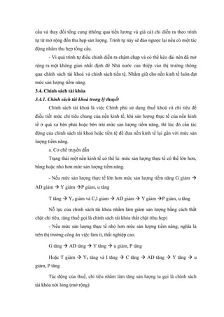 cầu và thay đổi tổng cung (thông qua tiền lương và giá cả) chỉ diễn ra theo trình
tự từ mở rộng đến thu hẹp sản lượng. Trình tự này sẽ đảo ngược lại nếu có một tác
động nhằm thu hẹp tổng cầu.
       - Vì quá trình tự điều chỉnh diễn ra chậm chạp và có thể kéo dài nên đã mở
rộng ra một không gian nhất định để Nhà nước can thiệp vào thị trường thông
qua chính sách tài khoá và chính sách tiền tệ. Nhằm giữ cho nền kinh tế luôn đạt
mức sản lượng tiềm năng.
3.4. Chính sách tài khóa
3.4.1. Chính sách tài khoá trong lý thuyết
       Chính sách tài khoá là việc Chính phủ sử dụng thuế khoá và chi tiêu để
điều tiết mức chi tiêu chung của nền kinh tế, khi sản lượng thực tế của nền kinh
tế ở quá xa bên phải hoặc bên trái mức sản lượng tiềm năng, thì lúc đó cần tác
động của chính sách tài khoá hoặc tiền tệ để đưa nền kinh tế lại gần với mức sản
lượng tiềm năng.
       a. Cơ chế truyền dẫn
       Trạng thái một nền kinh tế có thể là: mức sản lượng thực tế có thể lớn hơn,
bằng hoặc nhỏ hơn mức sản lượng tiềm năng.

       - Nếu mức sản lượng thực tế lớn hơn mức sản lượng tiềm năng G giảm 
AD giảm  Y giảm P giảm, u tăng

       T tăng  Yd giảm và C,I giảm  AD giảm  Y giảm P giảm, u tăng

       Nỗ lực của chính sách tài khóa nhằm làm giảm sản lượng bằng cách thắt
chặt chi tiêu, tăng thuế gọi là chính sách tài khóa thắt chặt (thu hẹp)
       - Nếu mức sản lượng thực tế nhỏ hơn mức sản lượng tiềm năng, nghĩa là
trên thị trường công ăn việc làm ít, thất nghiệp cao.

       G tăng  AD tăng  Y tăng  u giảm, P tăng

       Hoặc T giảm  Yd tăng và I tăng  C tăng  AD tăng  Y tăng  u
giảm, P tăng

       Tác động của thuế, chi tiêu nhằm làm tăng sản lượng ta gọi là chính sách
tài khóa nới lỏng (mở rộng)
 