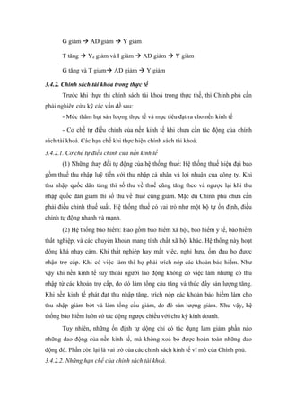 G giảm  AD giảm  Y giảm

      T tăng  Yd giảm và I giảm  AD giảm  Y giảm

      G tăng và T giảm AD giảm  Y giảm

3.4.2. Chính sách tài khóa trong thực tế
      Trước khi thực thi chính sách tài khoá trong thực thế, thì Chính phủ cần
phải nghiên cứu kỹ các vấn đề sau:
      - Mức thâm hụt sản lượng thực tế và mục tiêu đạt ra cho nền kinh tế

      - Cơ chế tự điều chỉnh của nền kinh tế khi chưa cần tác động của chính
sách tài khoá. Các hạn chế khi thực hiện chính sách tài khoá.
3.4.2.1. Cơ chế tự điều chỉnh của nền kinh tế
      (1) Những thay đổi tự động của hệ thống thuế: Hệ thống thuế hiện đại bao
gồm thuế thu nhập luỹ tiến với thu nhập cá nhân và lợi nhuận của công ty. Khi
thu nhập quốc dân tăng thì số thu về thuế cũng tăng theo và ngược lại khi thu
nhập quốc dân giảm thì số thu về thuế cũng giảm. Mặc dù Chính phủ chưa cần
phải điều chỉnh thuế suất. Hệ thống thuế có vai trò như một bộ tự ổn định, điều
chỉnh tự động nhanh và mạnh.
      (2) Hệ thống bảo hiểm: Bao gồm bảo hiểm xã hội, bảo hiểm y tế, bảo hiểm
thất nghiệp, và các chuyển khoản mang tính chất xã hội khác. Hệ thống này hoạt
động khá nhạy cảm. Khi thất nghiệp hay mất việc, nghỉ hưu, ốm đau họ được
nhận trợ cấp. Khi có việc làm thì họ phải trích nộp các khoản bảo hiểm. Như
vậy khi nền kinh tế suy thoái người lao động không có việc làm nhưng có thu
nhập từ các khoản trợ cấp, do đó làm tổng cầu tăng và thúc đẩy sản lượng tăng.
Khi nền kinh tế phát đạt thu nhập tăng, trích nộp các khoản bảo hiểm làm cho
thu nhập giảm bớt và làm tổng cầu giảm, do đó sản lượng giảm. Như vậy, hệ
thống bảo hiểm luôn có tác động ngược chiều với chu kỳ kinh doanh.
      Tuy nhiên, những ổn định tự động chỉ có tác dụng làm giảm phần nào
những dao động của nền kinh tế, mà không xoá bỏ được hoàn toàn những dao
động đó. Phần còn lại là vai trò của các chính sách kinh tế vĩ mô của Chính phủ.
3.4.2.2. Những hạn chế của chính sách tài khoá.
 