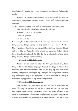 của nền kinh tế. Thâm hụt chu kỳ bằng hiệu số giữa thâm hụt thực tế và thâm hụt
cơ cấu.
       Trong ba loại thâm hụt trên thì thâm hụt cơ cấu phản ánh kết quả hoạt động
chủ quan của chính sách tài khoá như là đưa ra chí sách thuế, chính sách phúc lợi,
bảo hiểm,...
3.4.3.2. Chính sách tài khoá cùng chiều và chính sách tài khoá ngược chiều
       Hàm ngân sách đơn giản có dạng như sau: B = - G + tY
       Trong đó:    B: là cán cân ngân sách
       G: chi tiêu ngân sách
       tY: Thu nhân sách
Nếu Chính phủ thiết lập một chính sách thu chi ngân sách sao cho tại mức sản
lượng tiềm năng thì ngân sách đạt cân bằng, lúc đó: B = - G + t Y = 0 tY = G
Như vậy, một mức thu nhập hay sản lượng nhỏ hơn sản lượng tiềm năng thì ngân
sách sẽ bị thâm hụt. Ngược lại với bất kỳ mức sản lượng nào lớn hơn mức sản
lượng tiềm năng thì ngân sách đều thặng dư. Chỉ tại mức sản lượng bằng với sản
lượng tiềm năng thì ngân sách mới cân bằng.
       (1) Chính sách tài khoá cùng chiều

       Nếu mục tiêu của Chính phủ là luôn đạt được ngân sách cân bằng dù sản
lượng có thể thay đổi thế nào cũng được, thì chính sách đó gọi là chính sách tài
khoá cùng chiều. Lúc đó nếu nền kinh tế rơi vào tình trạng suy thoái, ngân sách sẽ
thâm hụt, để ngân sách cân bằng lúc này Chính phủ cần phải giảm chi tiêu hoặc
tăng thuế hoặc sử dụng cả hai biện pháp. Đổi lại chi tiêu của Chính phủ giảm
làm cho sản lượng giảm, do đó suy thoái lại càng suy thoái.
       (2) Chính sách tài khoá ngược chiều

       Nếu mục tiêu của Chính phủ là giữ cho nền kinh tế luôn ở mức sản
lượng tiềm năng với mức việc làm đầy đủ, thì Chính phủ phải thực hiện chính
sách tài khoá ngược chiều với chu kỳ kinh doanh. Lúc đó khi nền kinh tế suy
thoái, để tăng sản lượng, để sản lượng lại gần với sản lượng tiềm năngthì Chính
phủ phải tăng chi tiêu hoặc giảm thuế, hoặc cả hai biện đó. Như vậy thì ngân
 