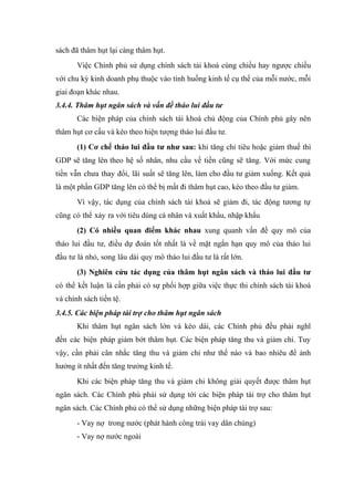 sách đã thâm hụt lại càng thâm hụt.
       Việc Chính phủ sử dụng chính sách tài khoá cùng chiều hay ngược chiều
với chu kỳ kinh doanh phụ thuộc vào tình huống kinh tế cụ thể của mỗi nước, mỗi
giai đoạn khác nhau.
3.4.4. Thâm hụt ngân sách và vấn đề tháo lui đầu tư
       Các biện pháp của chính sách tài khoá chủ động của Chính phủ gây nên
thâm hụt cơ cấu và kéo theo hiện tượng tháo lui đầu tư.
       (1) Cơ chế tháo lui đầu tư như sau: khi tăng chi tiêu hoặc giảm thuế thì
GDP sẽ tăng lên theo hệ số nhân, nhu cầu về tiền cũng sẽ tăng. Với mức cung
tiền vẫn chưa thay đổi, lãi suất sẽ tăng lên, làm cho đầu tư giảm xuống. Kết quả
là một phần GDP tăng lên có thể bị mất đi thâm hụt cao, kéo theo đầu tư giảm.
       Vì vậy, tác dụng của chính sách tài khoá sẽ giảm đi, tác động tương tự
cũng có thể xảy ra với tiêu dùng cá nhân và xuất khẩu, nhập khẩu
       (2) Có nhiều quan điểm khác nhau xung quanh vấn đề quy mô của
tháo lui đầu tư, điều dự đoán tốt nhất là về mặt ngắn hạn quy mô của tháo lui
đầu tư là nhỏ, song lâu dài quy mô tháo lui đầu tư là rất lớn.
       (3) Nghiên cứu tác dụng của thâm hụt ngân sách và tháo lui đầu tư
có thể kết luận là cần phải có sự phối hợp giữa việc thực thi chính sách tài khoá
và chính sách tiền tệ.
3.4.5. Các biện pháp tài trợ cho thâm hụt ngân sách
       Khi thâm hụt ngân sách lớn và kéo dài, các Chính phủ đều phải nghĩ
đến các biện pháp giảm bớt thâm hụt. Các biện pháp tăng thu và giảm chi. Tuy
vậy, cần phải cân nhắc tăng thu và giảm chi như thế nào và bao nhiêu để ảnh
hưởng ít nhất đến tăng trưởng kinh tế.
       Khi các biện pháp tăng thu và giảm chi không giải quyết được thâm hụt
ngân sách. Các Chính phủ phải sử dụng tới các biện pháp tài trợ cho thâm hụt
ngân sách. Các Chính phủ có thể sử dụng những biện pháp tài trợ sau:
       - Vay nợ trong nước (phát hành công trái vay dân chúng)
       - Vay nợ nước ngoài
 