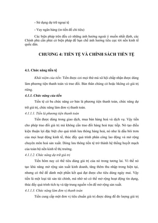 - Sử dụng dự trữ ngoại tệ

         - Vay ngân hàng (in tiền để chi tiêu)
      Các biện pháp trên đều có những ảnh hưởng ngoài ý muốn nhất định, các
Chính phủ cần phải có biện pháp để hạn chế ảnh hưởng tiêu cực tới nền kinh tế
quốc dân.

            CHƯƠNG 4: TIỀN TỆ VÀ CHÍNH SÁCH TIỀN TỆ


4.1. Chức năng tiền tệ

         Khái niệm của tiền: Tiền được coi mọi thứ mà xã hội chấp nhận được dùng
làm phương tiện thanh toán và trao đổi. Bản thân chúng có hoặc hkông có giá trị
riêng.
4.1.1. Chức năng của tiền
         Tiền tệ có ba chức năng cơ bản là phương tiện thanh toán, chức năng dự
trữ giá trị, chức năng làm đơn vị thanh toán.
4.1.1.1. Tiền là phương tiện thanh toán
         Tiền được dùng trong giao dịch, mua bán hàng hoá và dịch vụ. Vậy tiền
cho phép trao đổi giá trị mà không cần trao đổi hàng hoá trực tiếp. Nó tạo điều
kiện thuận lợi đặc biệt cho quá trình lưu thông hàng hoá, nó như là dầu bôi trơn
của mọi hoạt động kinh tế, thúc đẩy quá trình phân công lao động và mở rộng
chuyên môn hoá sản xuất. Dòng lưu thông tiền tệ trở thành hệ thống huyết mạch
của toàn bộ nền kinh tế thị trường.
4.1.1.2. Chức năng dự trữ giá trị
         Tiền hôm nay có thể tiêu dùng giá trị của nó trong tương lai. Vì thế nó
tạo khả năng mở rộng sản xuất kinh doanh, tăng thêm thu nhập trong hiện tại,
nhưng có thể để dành một phần kết quả đạt được cho tiêu dùng ngày mai. Vậy
tiền là một loại tài sản tài chính, mà nhờ nó có thể mở rộng hoạt động tín dụng,
thúc đẩy quá trình tích tụ và tập trung nguồn vốn để mở rộng sản xuất.
4.1.1.3. Chức năng làm đơn vị thanh toán
         Tiền cung cấp một đơn vị tiêu chuẩn giá trị được dùng để đo lượng giá trị
 